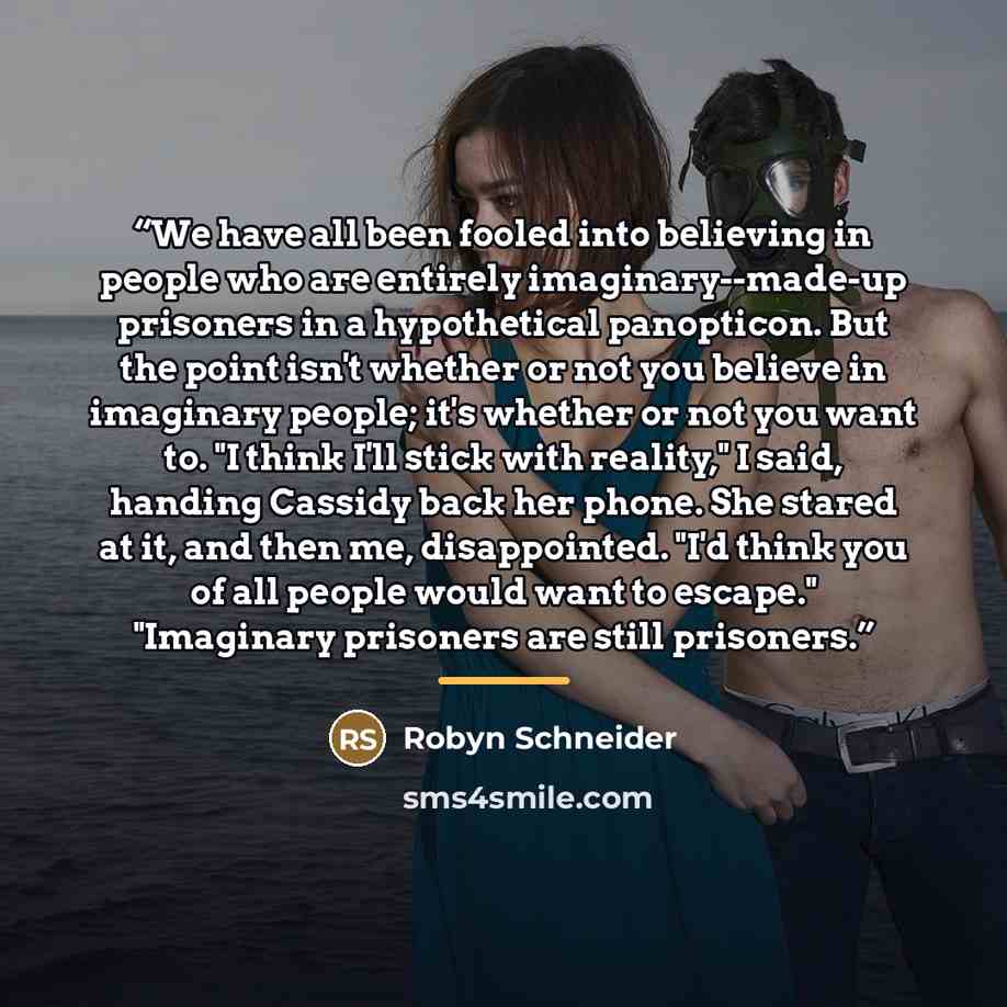 “We have all been fooled into believing in people who are entirely imaginary--made-up prisoners in a hypothetical panopticon. But the point isn't whether or not you believe in imaginary people; it's whether or not you want to. "I think I'll stick with reality," I said, handing Cassidy back her…” quote by Robyn Schneider
