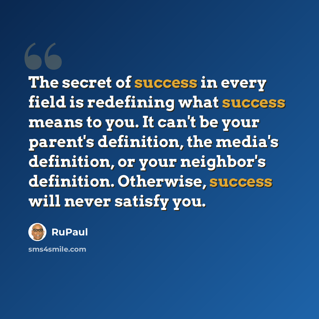 “The secret of success in every field is redefining what success means to you. It can't be your parent's definition, the media's definition, or your neighbor's definition. Otherwise, success will never satisfy you.” quote by RuPaul