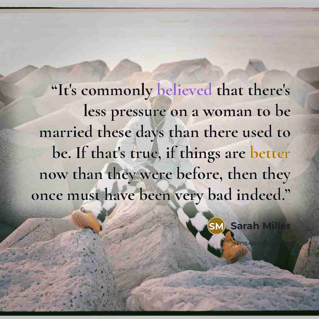 “It's commonly believed that there's less pressure on a woman to be married these days than there used to be. If that's true, if things are better now than they were before, then they once must have been very bad indeed.” quote by Sarah Miller
