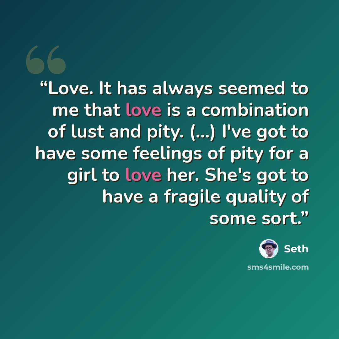“Love. It has always seemed to me that love is a combination of lust and pity. (...) I've got to have some feelings of pity for a girl to love her. She's got to have a fragile quality of some sort.” quote by Seth