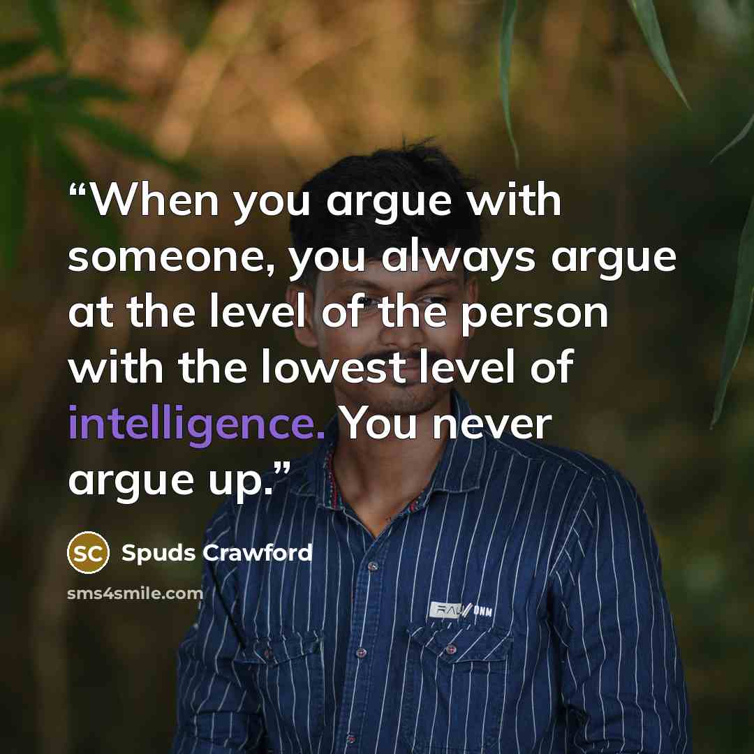 “When you argue with someone, you always argue at the level of the person with the lowest level of intelligence. You never argue up.” quote by Spuds Crawford