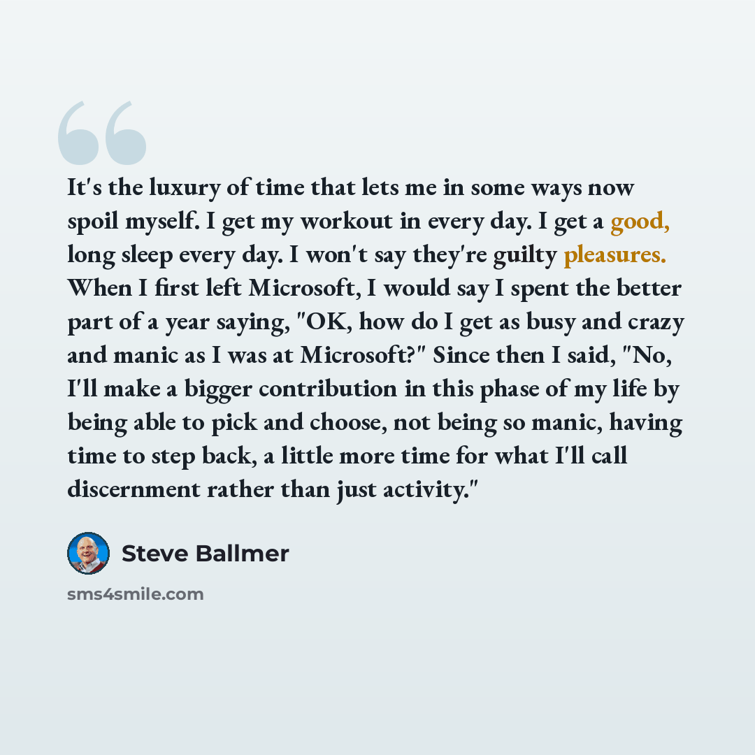 “It's the luxury of time that lets me in some ways now spoil myself. I get my workout in every day. I get a good, long sleep every day. I won't say they're guilty pleasures. When I first left Microsoft, I would say I spent the better part of a year saying, "OK, how do I get as busy and crazy and…” quote by Steve Ballmer
