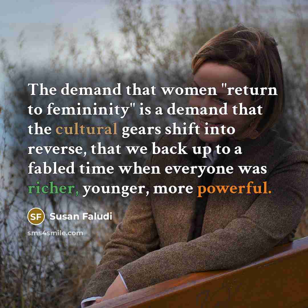 “The demand that women "return to femininity" is a demand that the cultural gears shift into reverse, that we back up to a fabled time when everyone was richer, younger, more powerful.” quote by Susan Faludi