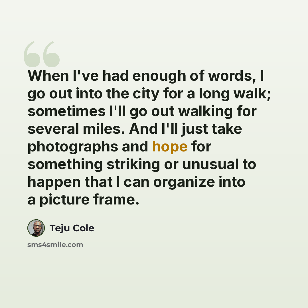 “When I've had enough of words, I go out into the city for a long walk; sometimes I'll go out walking for several miles. And I'll just take photographs and hope for something striking or unusual to happen that I can organize into a picture frame.” quote by Teju Cole