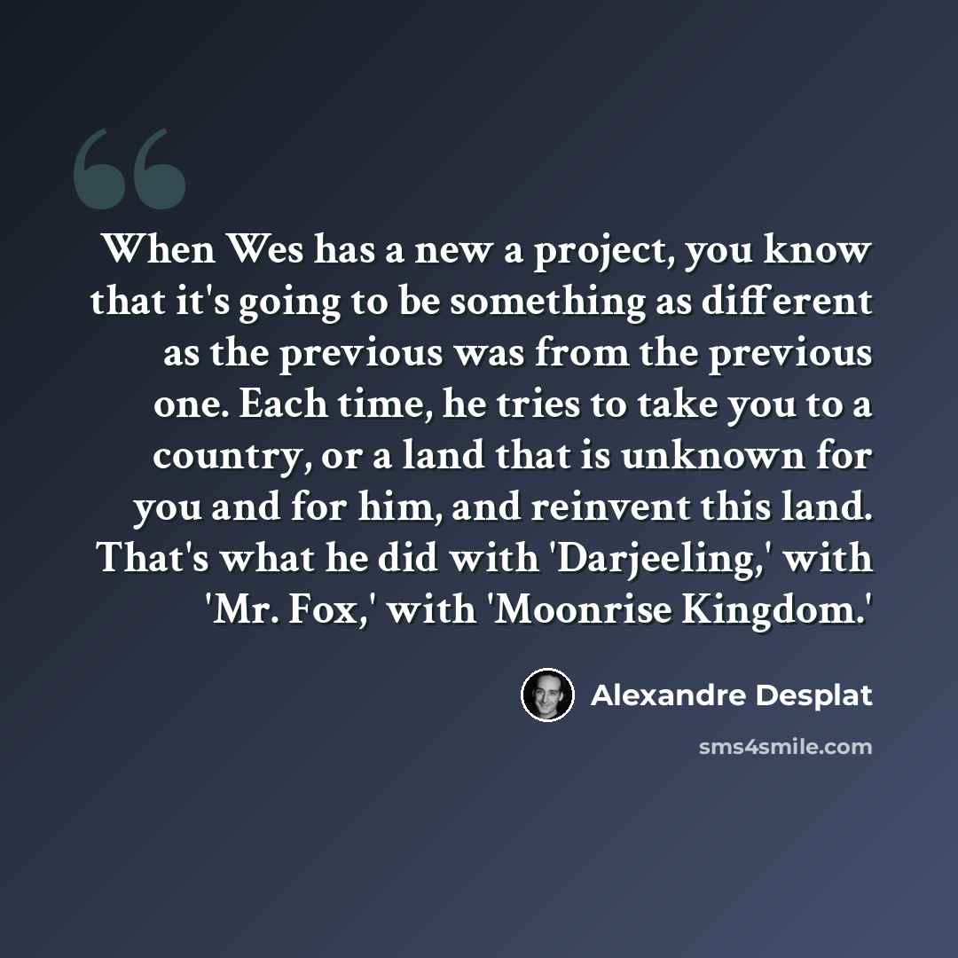 “When Wes has a new a project, you know that it's going to be something as different as the previous was from the previous one. Each time, he tries to take you to a country, or a land that is unknown for you and for him, and reinvent this land. That's what he did with 'Darjeeling,' with 'Mr. Fox,'…” quote by Alexandre Desplat