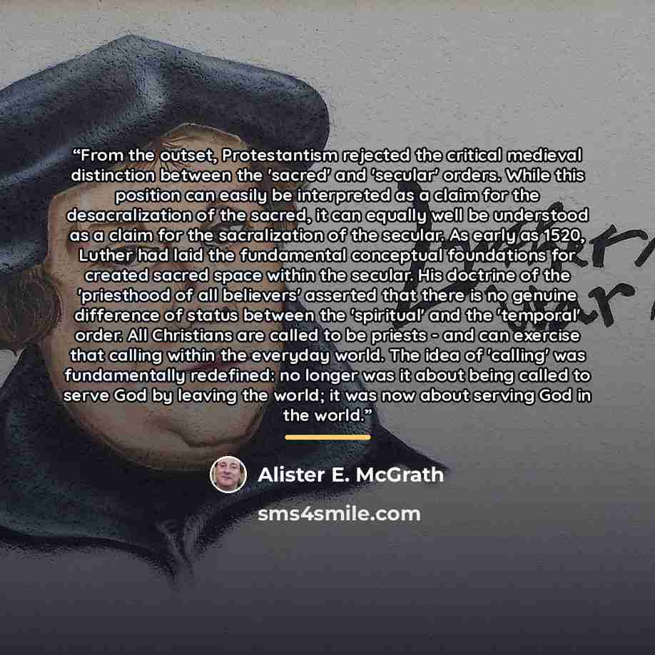 “From the outset, Protestantism rejected the critical medieval distinction between the 'sacred' and 'secular' orders. While this position can easily be interpreted as a claim for the desacralization of the sacred, it can equally well be understood as a claim for the sacralization of the secular. As…” quote by Alister E. McGrath