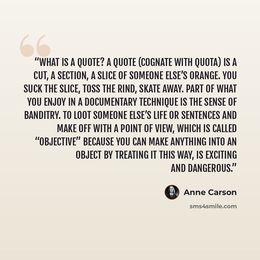 “What is a quote? A quote (cognate with quota) is a cut, a section, a slice of someone else’s orange. You suck the slice, toss the rind, skate away. Part of what you enjoy in a documentary technique is the sense of banditry. To loot someone else’s life or sentences and make off with a point of…” quote by Anne Carson