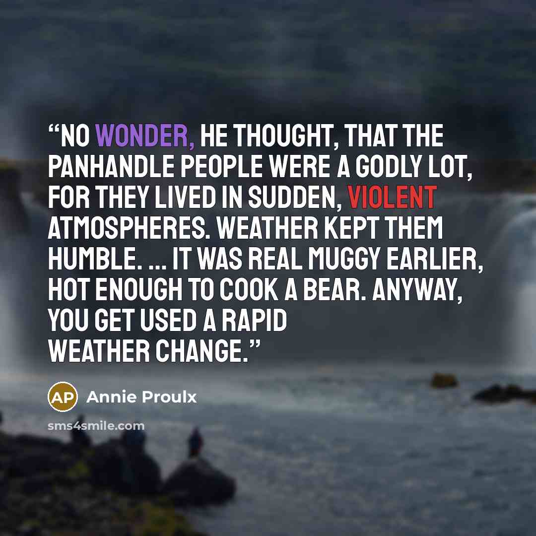 “No wonder, he thought, that the panhandle people were a godly lot, for they lived in sudden, violent atmospheres. Weather kept them humble. ... it was real muggy earlier, hot enough to cook a bear. Anyway, you get used a rapid weather change.” quote by Annie Proulx