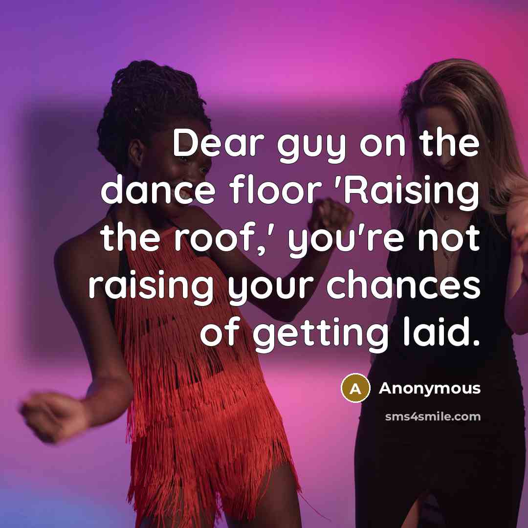 “Dear guy on the dance floor 'Raising the roof,' you're not raising your chances of getting laid.” quote by Anonymous
