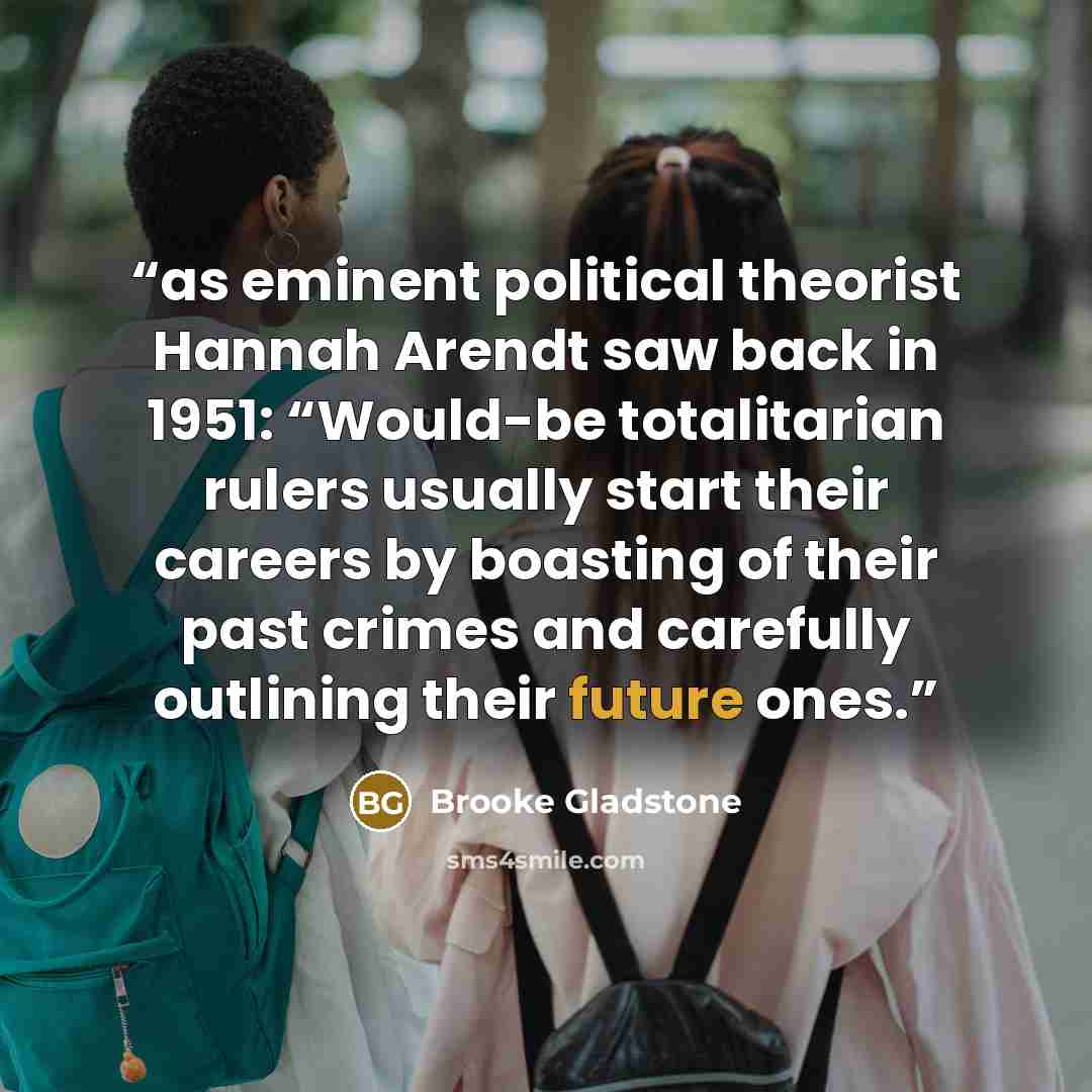 “as eminent political theorist Hannah Arendt saw back in 1951: “Would-be totalitarian rulers usually start their careers by boasting of their past crimes and carefully outlining their future ones.” quote by Brooke Gladstone