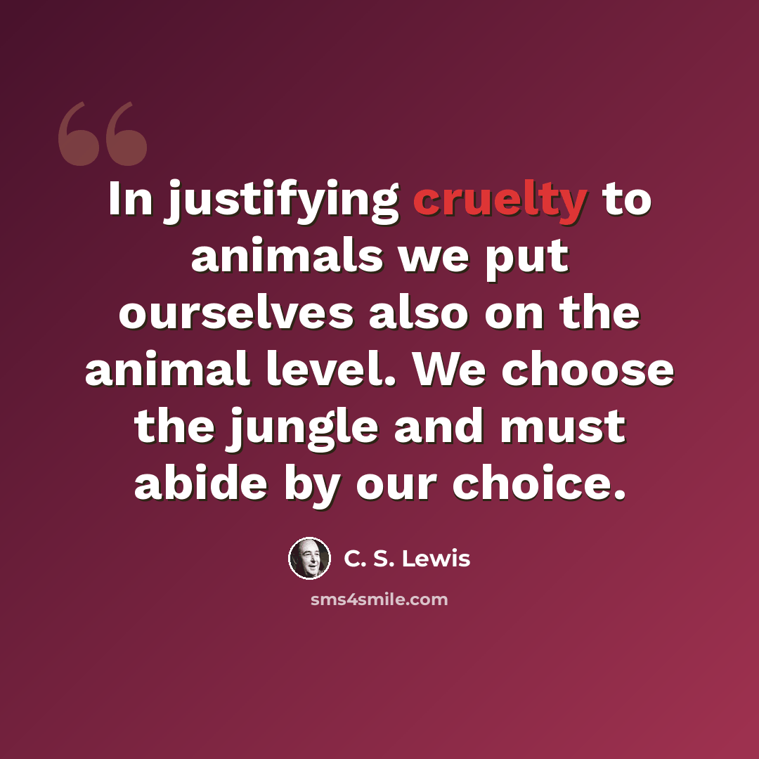 “In justifying cruelty to animals we put ourselves also on the animal level. We choose the jungle and must abide by our choice.” quote by C. S. Lewis