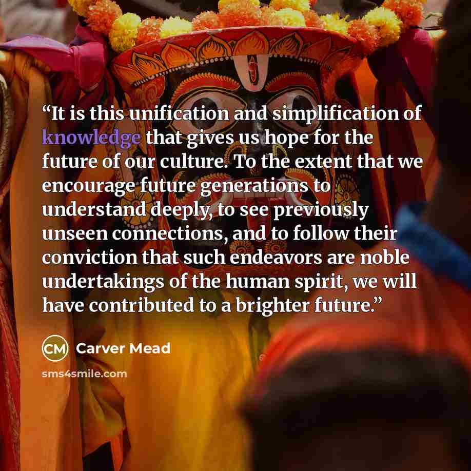 “It is this unification and simplification of knowledge that gives us hope for the future of our culture. To the extent that we encourage future generations to understand deeply, to see previously unseen connections, and to follow their conviction that such endeavors are noble undertakings of the…” quote by Carver Mead