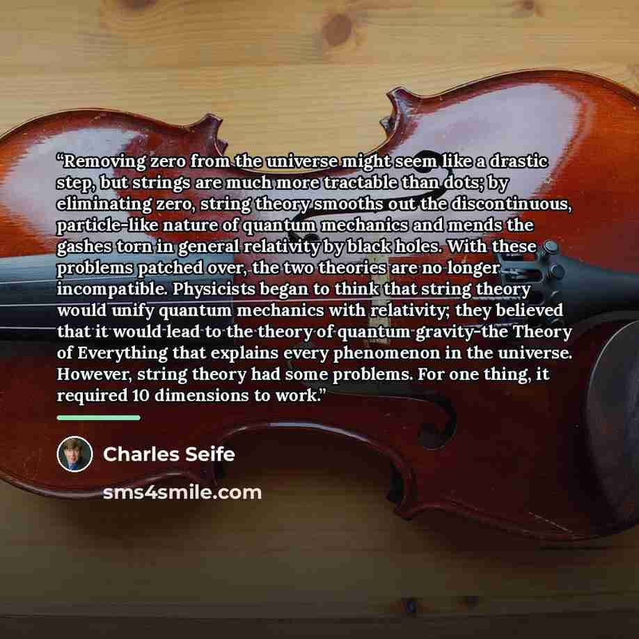 “Removing zero from the universe might seem like a drastic step, but strings are much more tractable than dots; by eliminating zero, string theory smooths out the discontinuous, particle-like nature of quantum mechanics and mends the gashes torn in general relativity by black holes. With these…” quote by Charles Seife