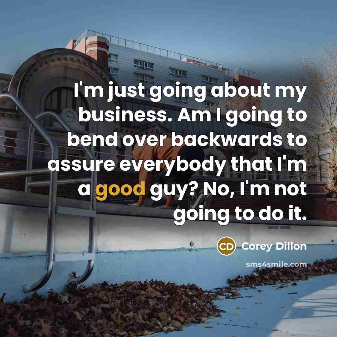 “I'm just going about my business. Am I going to bend over backwards to assure everybody that I'm a good guy? No, I'm not going to do it.” quote by Corey Dillon