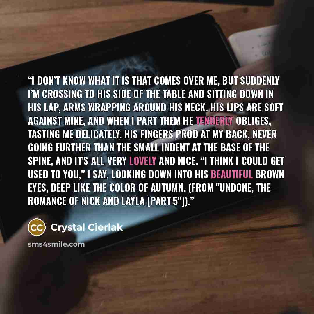 “I don’t know what it is that comes over me, but suddenly I’m crossing to his side of the table and sitting down in his lap, arms wrapping around his neck. His lips are soft against mine, and when I part them he tenderly obliges, tasting me delicately. His fingers prod at my back, never going…” quote by Crystal Cierlak