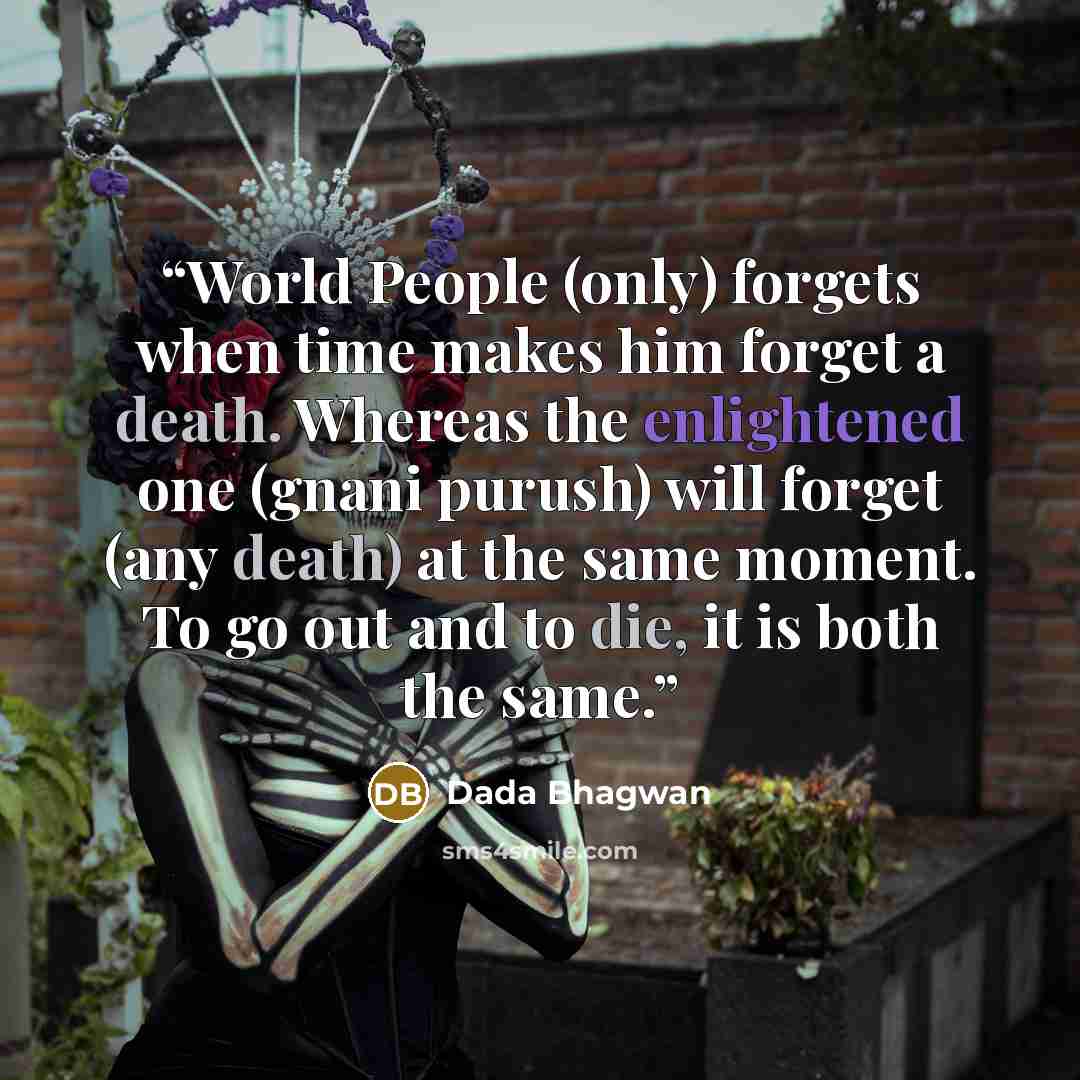 “World People (only) forgets when time makes him forget a death. Whereas the enlightened one (gnani purush) will forget (any death) at the same moment. To go out and to die, it is both the same.” quote by Dada Bhagwan