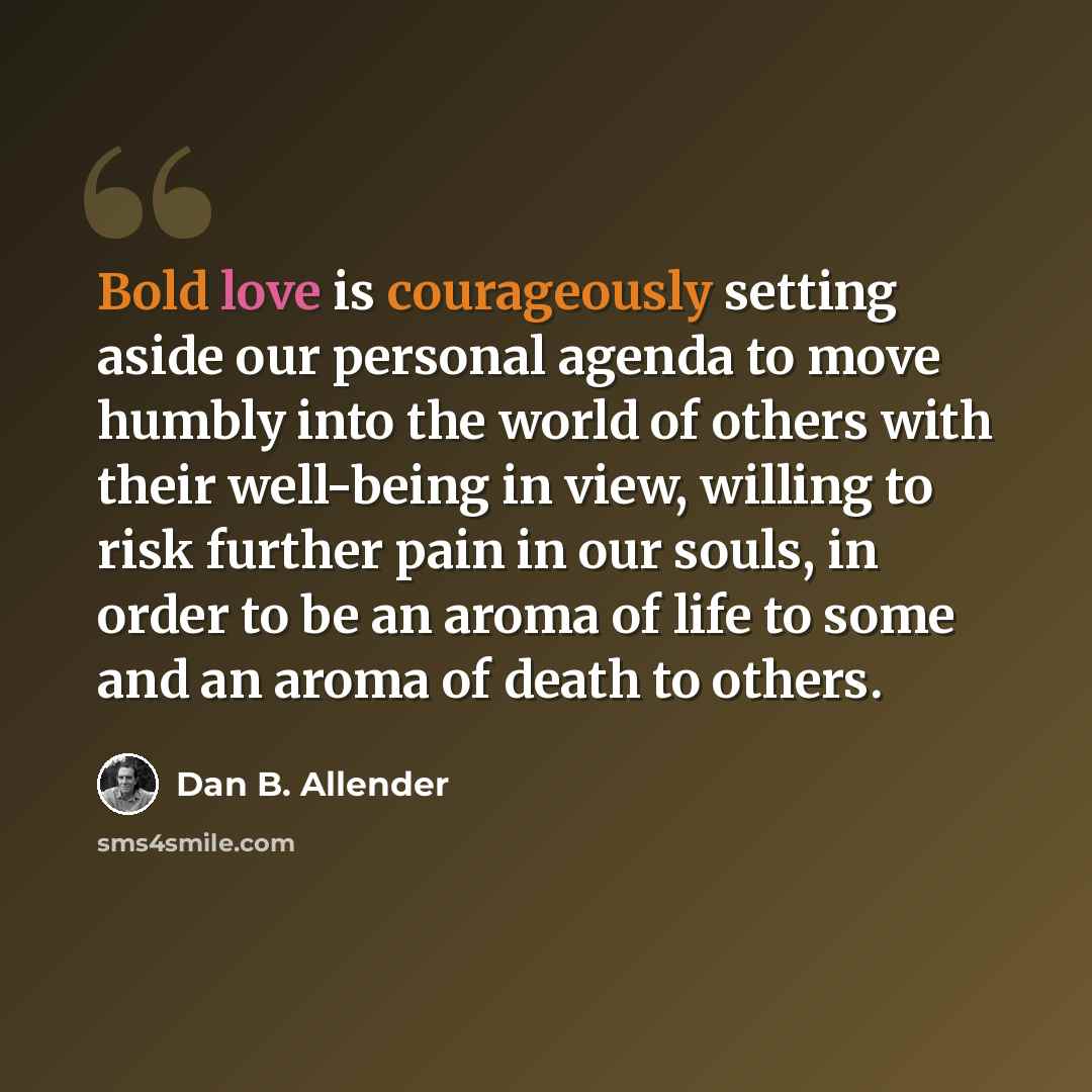 “Bold love is courageously setting aside our personal agenda to move humbly into the world of others with their well-being in view, willing to risk further pain in our souls, in order to be an aroma of life to some and an aroma of death to others.” quote by Dan B. Allender