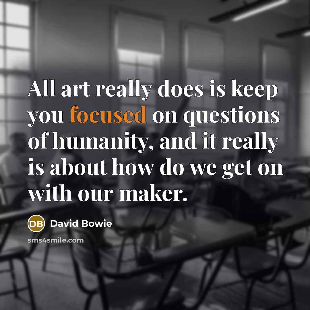 “All art really does is keep you focused on questions of humanity, and it really is about how do we get on with our maker.” quote by David Bowie