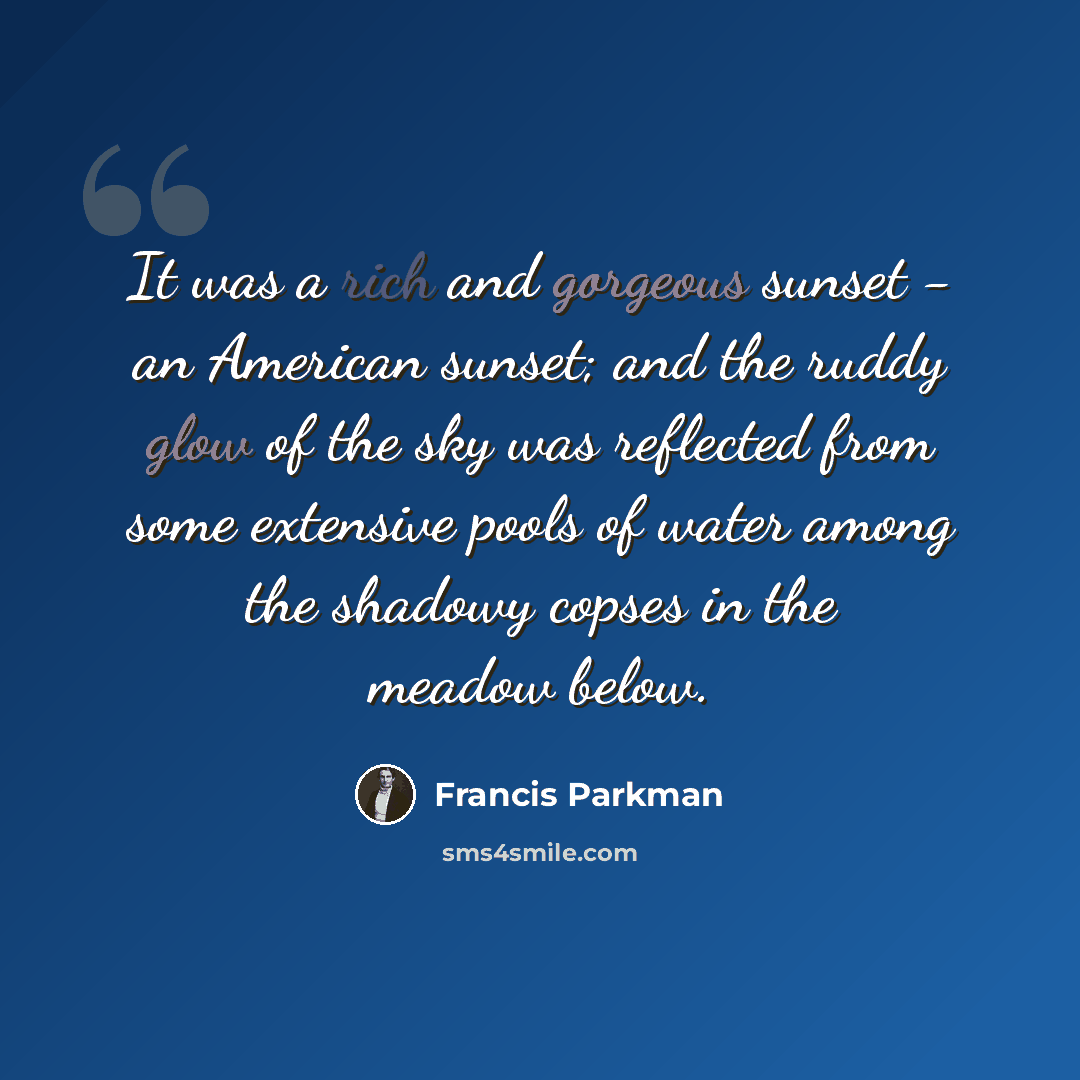 “It was a rich and gorgeous sunset - an American sunset; and the ruddy glow of the sky was reflected from some extensive pools of water among the shadowy copses in the meadow below.” quote by Francis Parkman