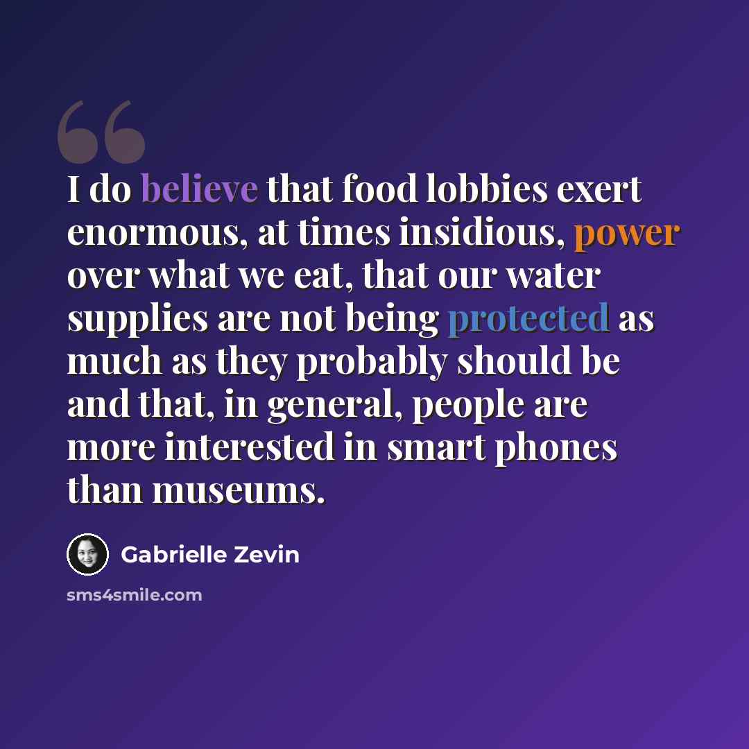 “I do believe that food lobbies exert enormous, at times insidious, power over what we eat, that our water supplies are not being protected as much as they probably should be and that, in general, people are more interested in smart phones than museums.” quote by Gabrielle Zevin