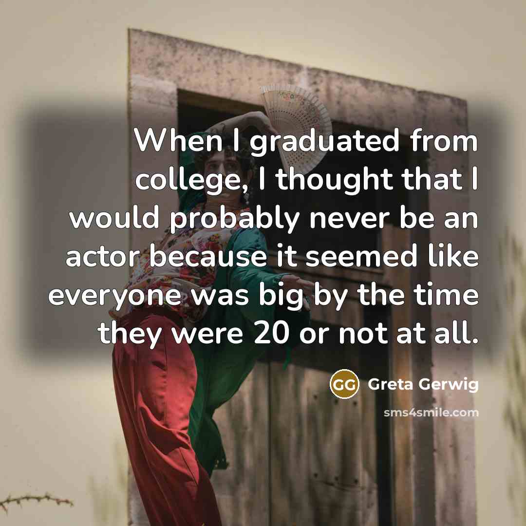 “When I graduated from college, I thought that I would probably never be an actor because it seemed like everyone was big by the time they were 20 or not at all.” quote by Greta Gerwig
