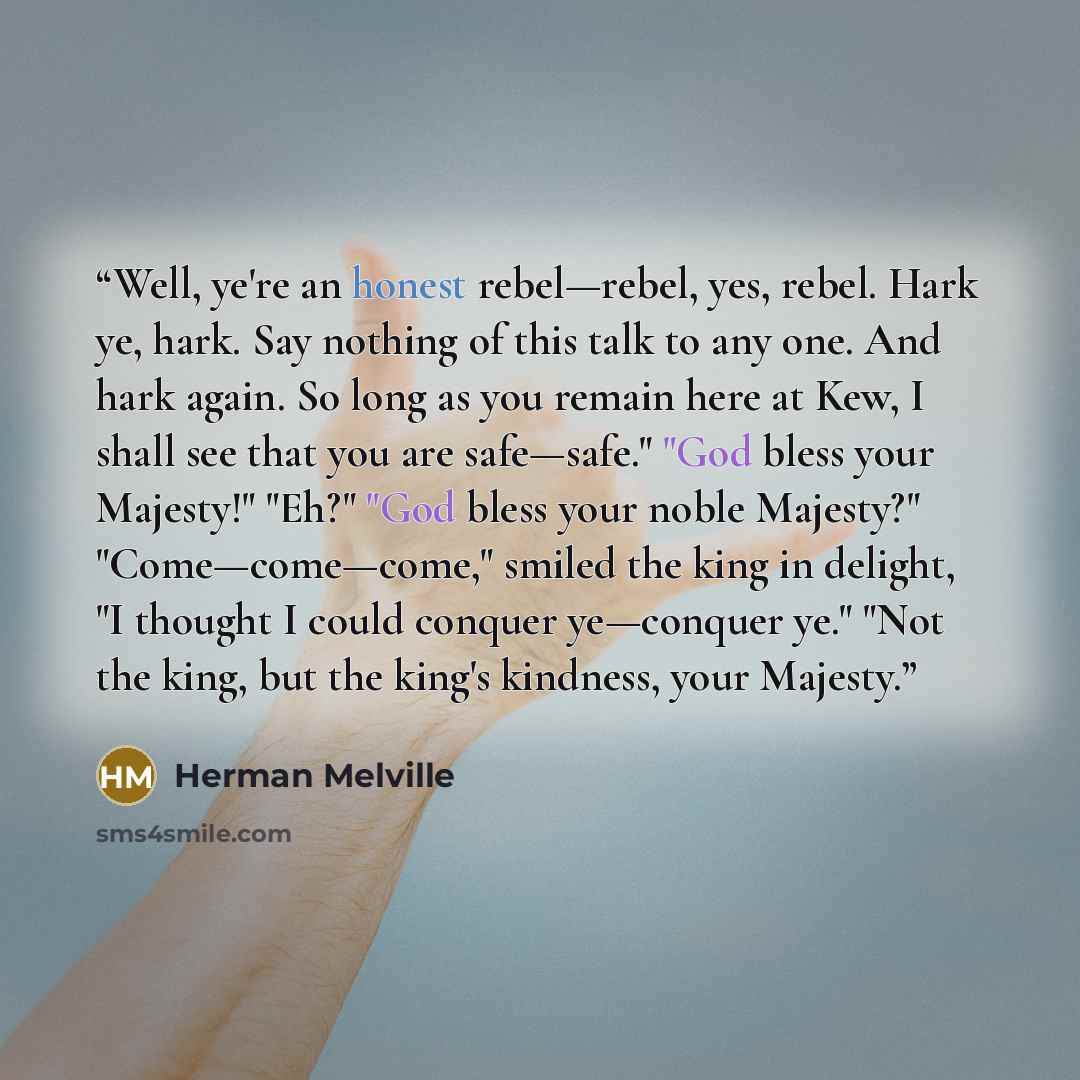 “Well, ye're an honest rebel—rebel, yes, rebel. Hark ye, hark. Say nothing of this talk to any one. And hark again. So long as you remain here at Kew, I shall see that you are safe—safe." "God bless your Majesty!" "Eh?" "God bless your noble Majesty?" "Come—come—come," smiled the king in delight…” quote by Herman Melville