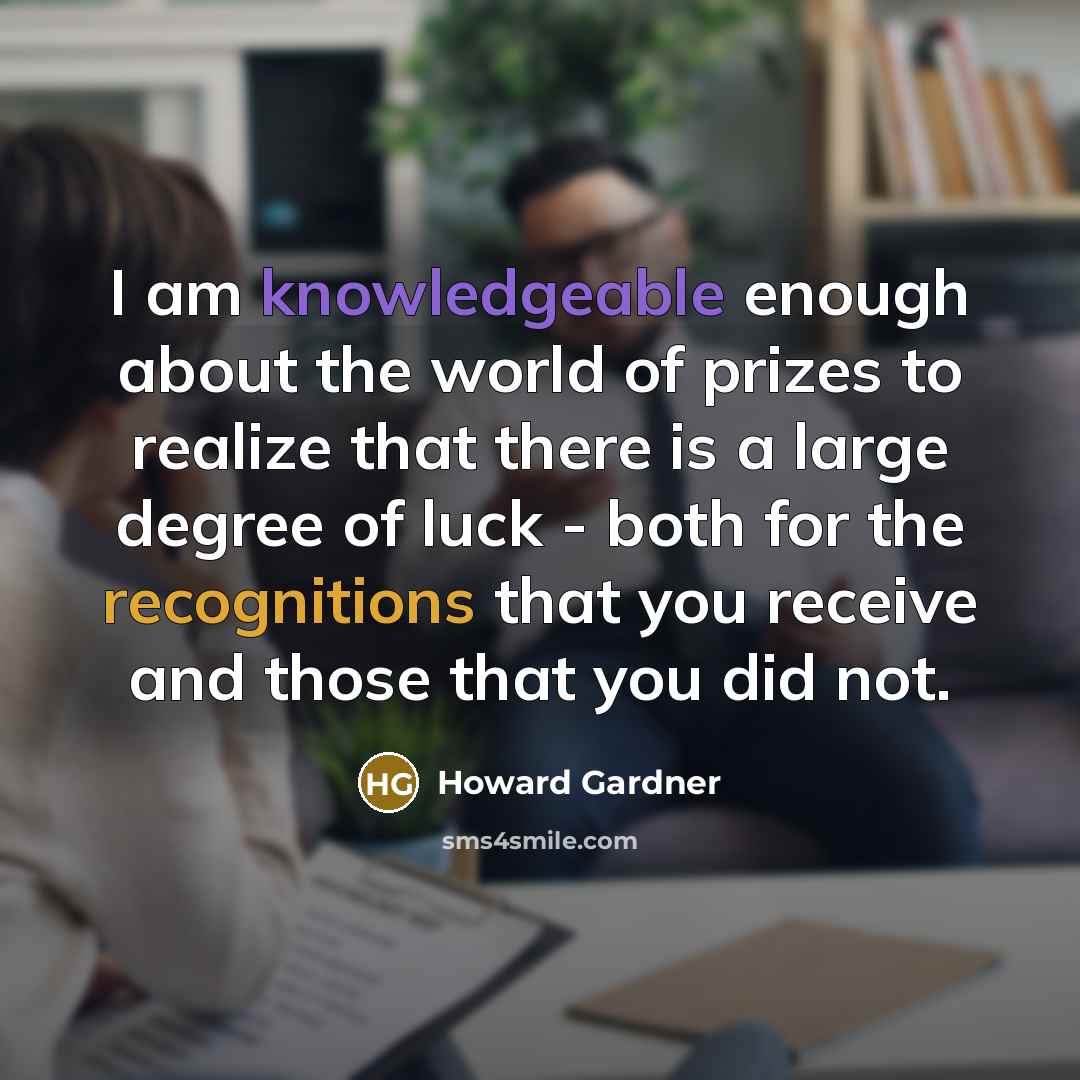 “I am knowledgeable enough about the world of prizes to realize that there is a large degree of luck - both for the recognitions that you receive and those that you did not.” quote by Howard Gardner