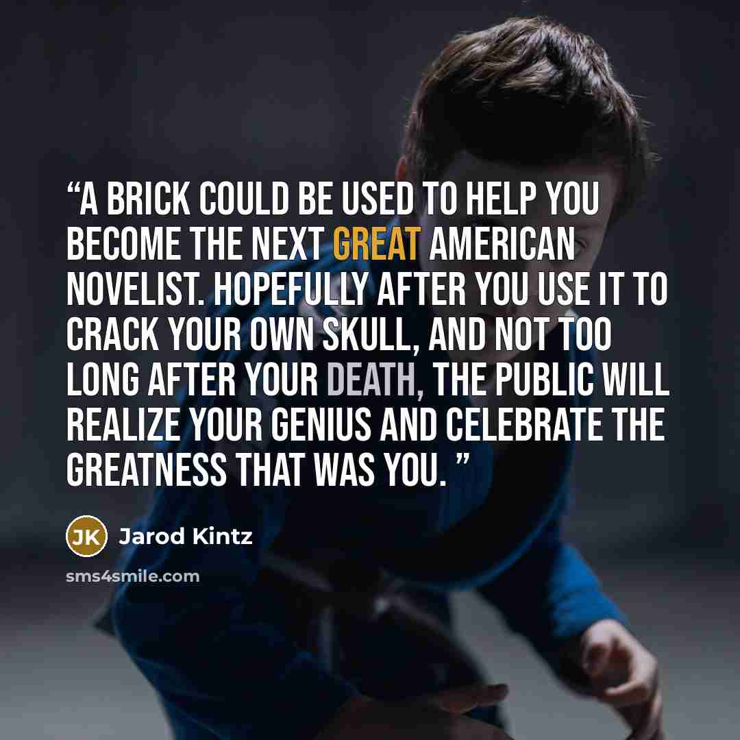 “A brick could be used to help you become the next Great American Novelist. Hopefully after you use it to crack your own skull, and not too long after your death, the public will realize your genius and celebrate the greatness that was you.” quote by Jarod Kintz