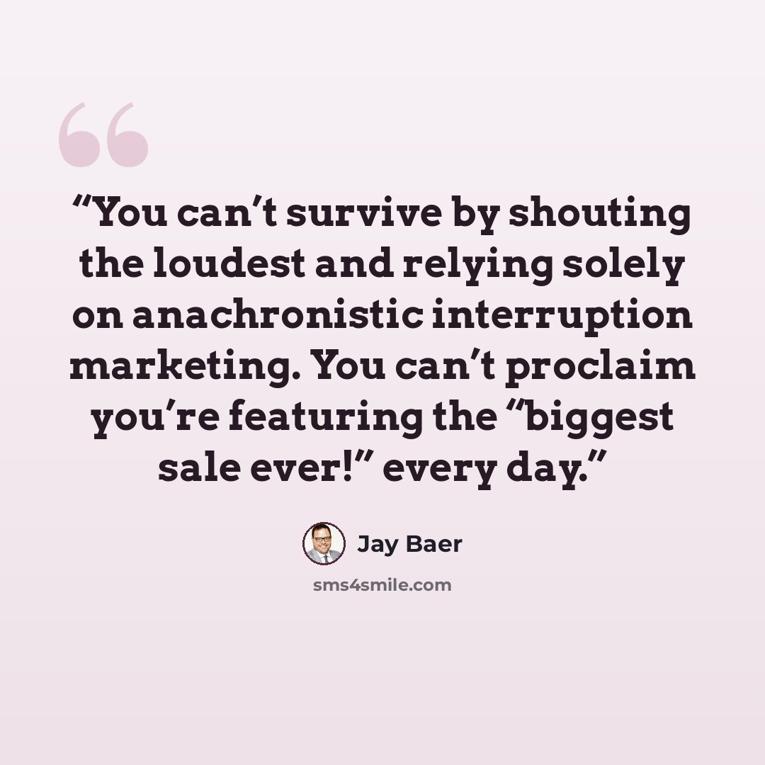 “You can’t survive by shouting the loudest and relying solely on anachronistic interruption marketing. You can’t proclaim you’re featuring the “biggest sale ever!” every day.” quote by Jay Baer