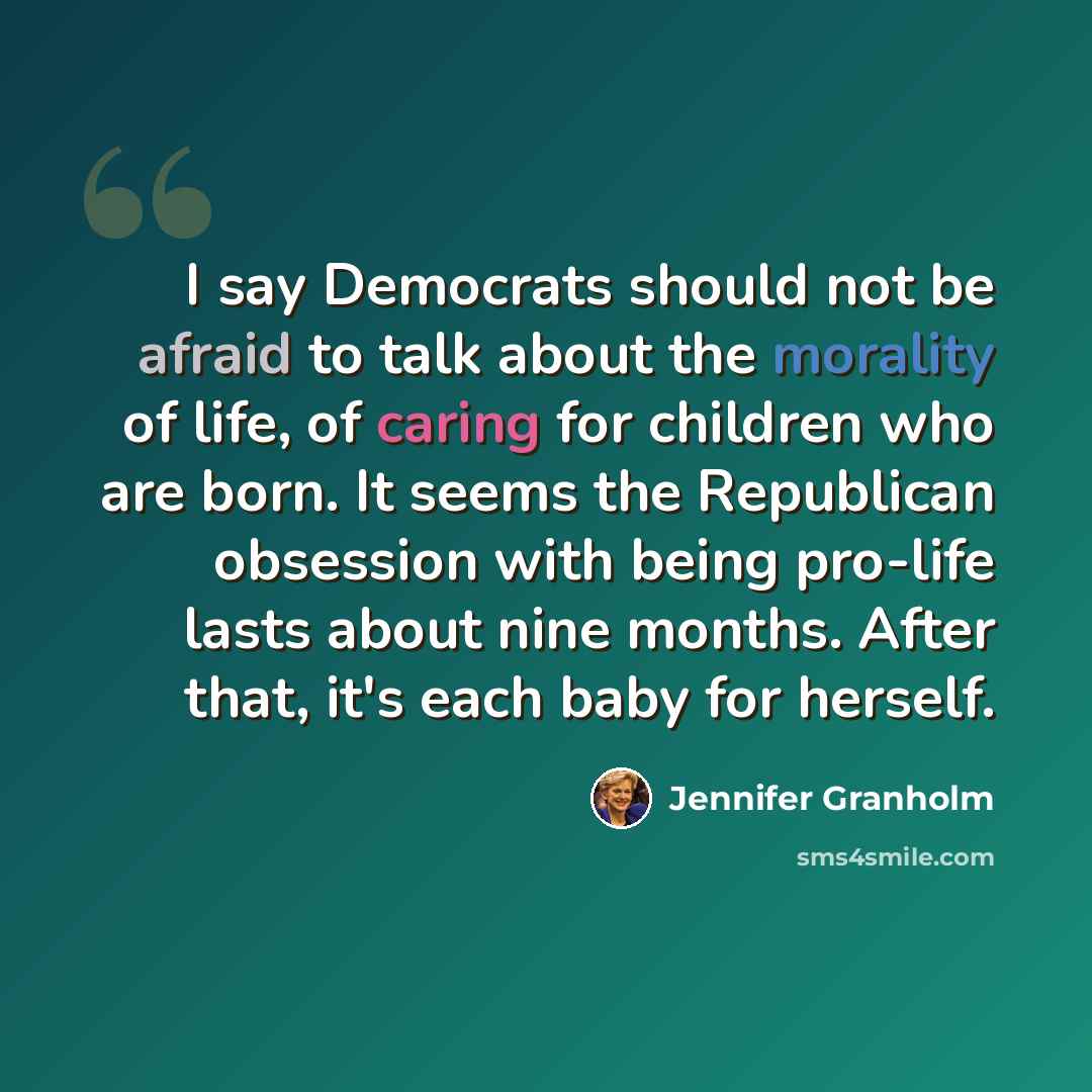 “I say Democrats should not be afraid to talk about the morality of life, of caring for children who are born. It seems the Republican obsession with being pro-life lasts about nine months. After that, it's each baby for herself.” quote by Jennifer Granholm