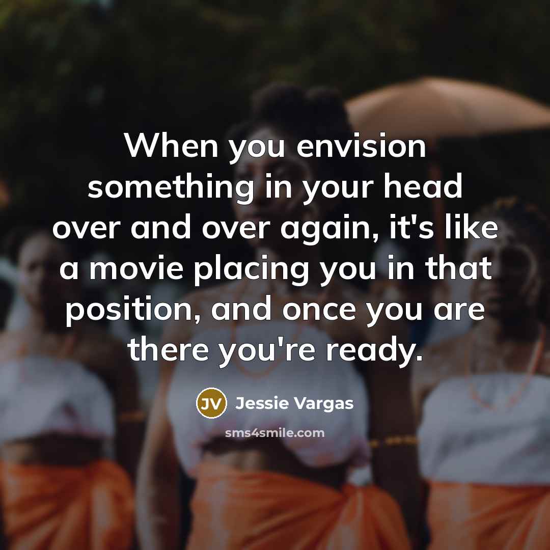 “When you envision something in your head over and over again, it's like a movie placing you in that position, and once you are there you're ready.” quote by Jessie Vargas