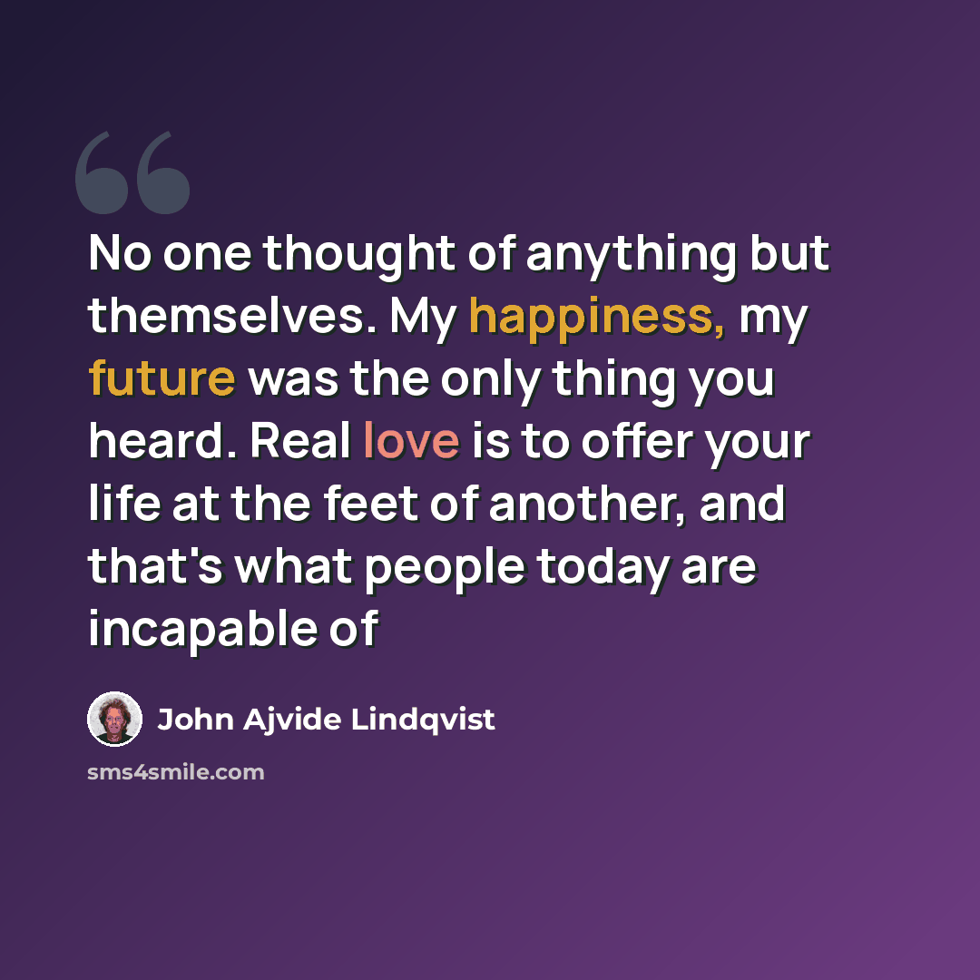 “No one thought of anything but themselves. My happiness, my future was the only thing you heard. Real love is to offer your life at the feet of another, and that's what people today are incapable of” quote by John Ajvide Lindqvist