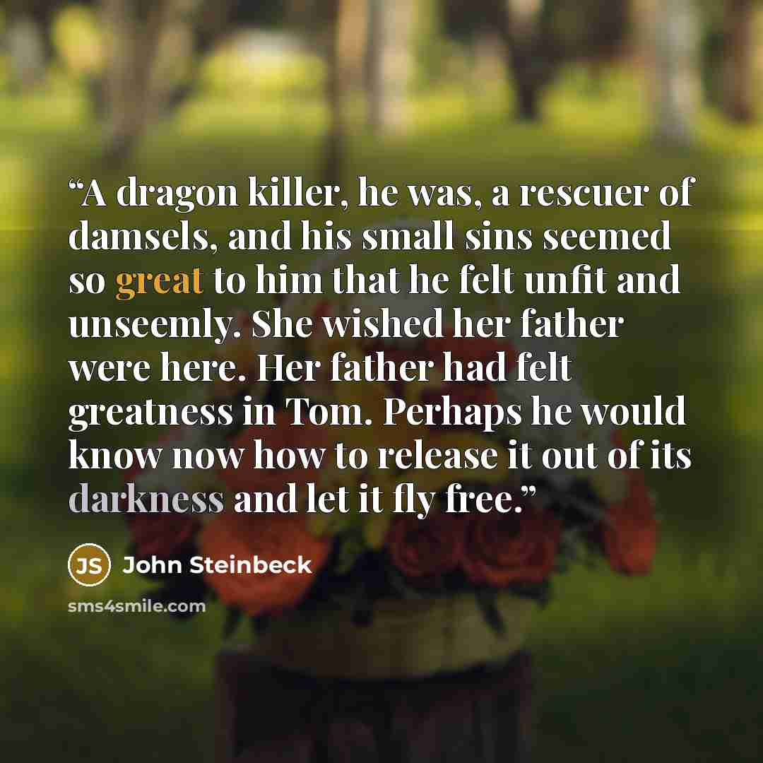 “A dragon killer, he was, a rescuer of damsels, and his small sins seemed so great to him that he felt unfit and unseemly. She wished her father were here. Her father had felt greatness in Tom. Perhaps he would know now how to release it out of its darkness and let it fly free.” quote by John Steinbeck