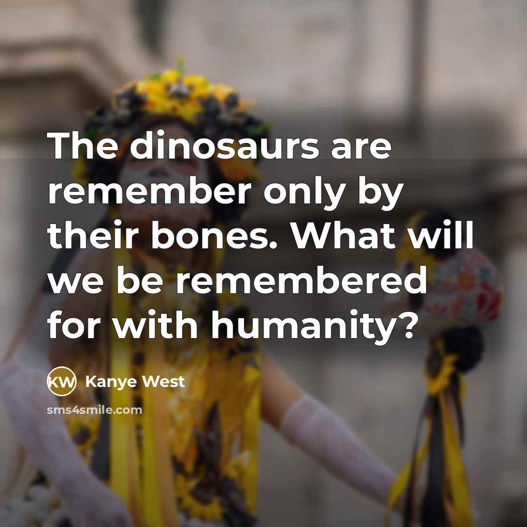 “The dinosaurs are remember only by their bones. What will we be remembered for with humanity?” quote by Kanye West