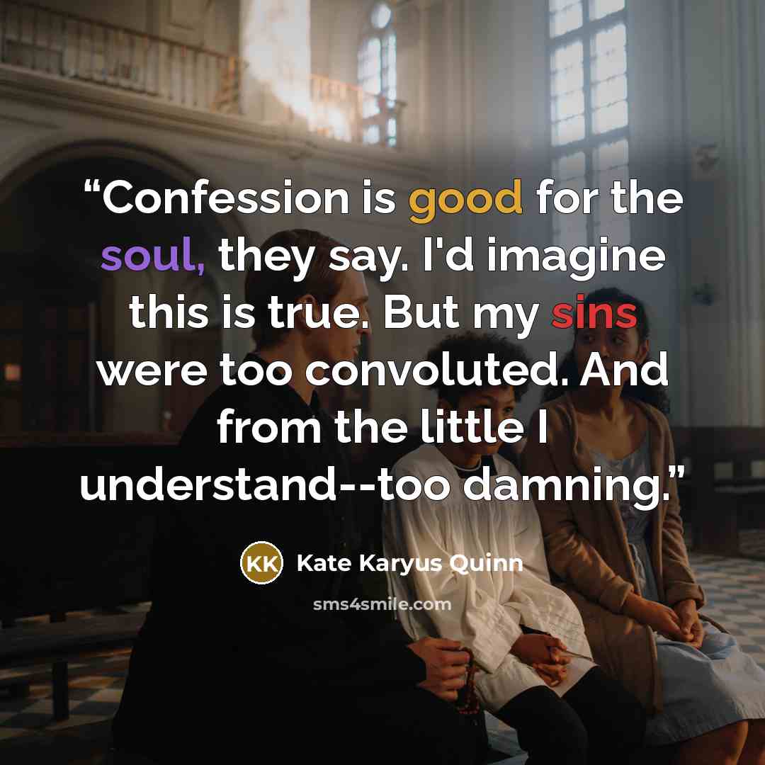 “Confession is good for the soul, they say. I'd imagine this is true. But my sins were too convoluted. And from the little I understand--too damning.” quote by Kate Karyus Quinn
