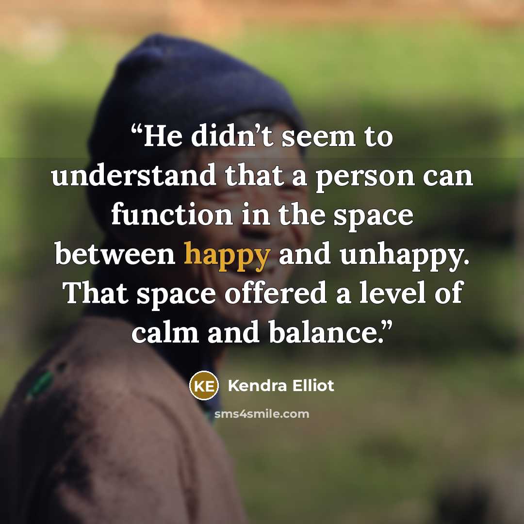 “He didn’t seem to understand that a person can function in the space between happy and unhappy. That space offered a level of calm and balance.” quote by Kendra Elliot