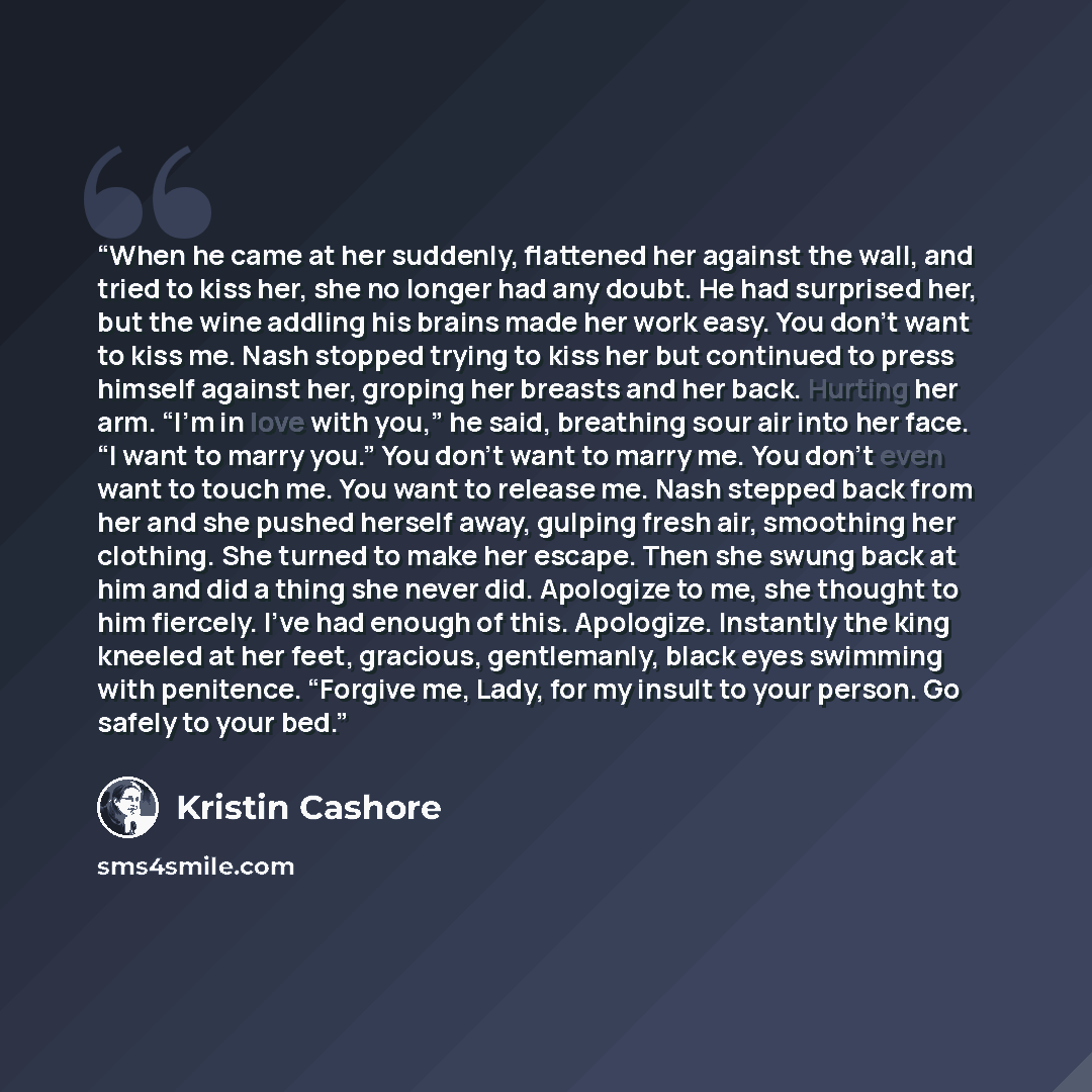 “When he came at her suddenly, flattened her against the wall, and tried to kiss her, she no longer had any doubt. He had surprised her, but the wine addling his brains made her work easy. You don’t want to kiss me. Nash stopped trying to kiss her but continued to press himself against her, groping…” quote by Kristin Cashore