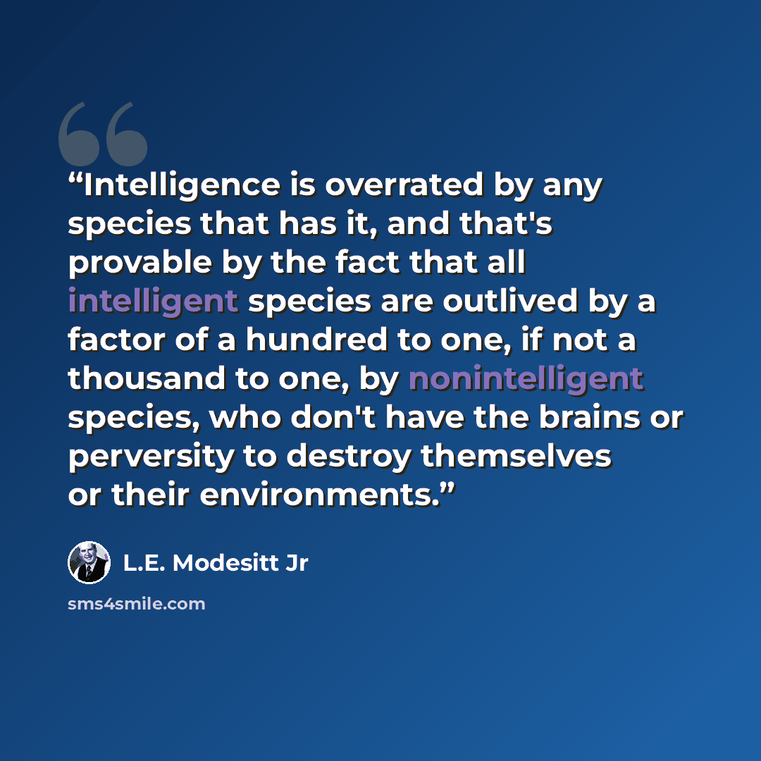 “Intelligence is overrated by any species that has it, and that's provable by the fact that all intelligent species are outlived by a factor of a hundred to one, if not a thousand to one, by nonintelligent species, who don't have the brains or perversity to destroy themselves or their environments.” quote by L.E. Modesitt Jr