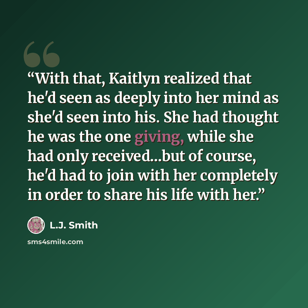 “With that, Kaitlyn realized that he'd seen as deeply into her mind as she'd seen into his. She had thought he was the one giving, while she had only received…but of course, he'd had to join with her completely in order to share his life with her.” quote by L.J. Smith
