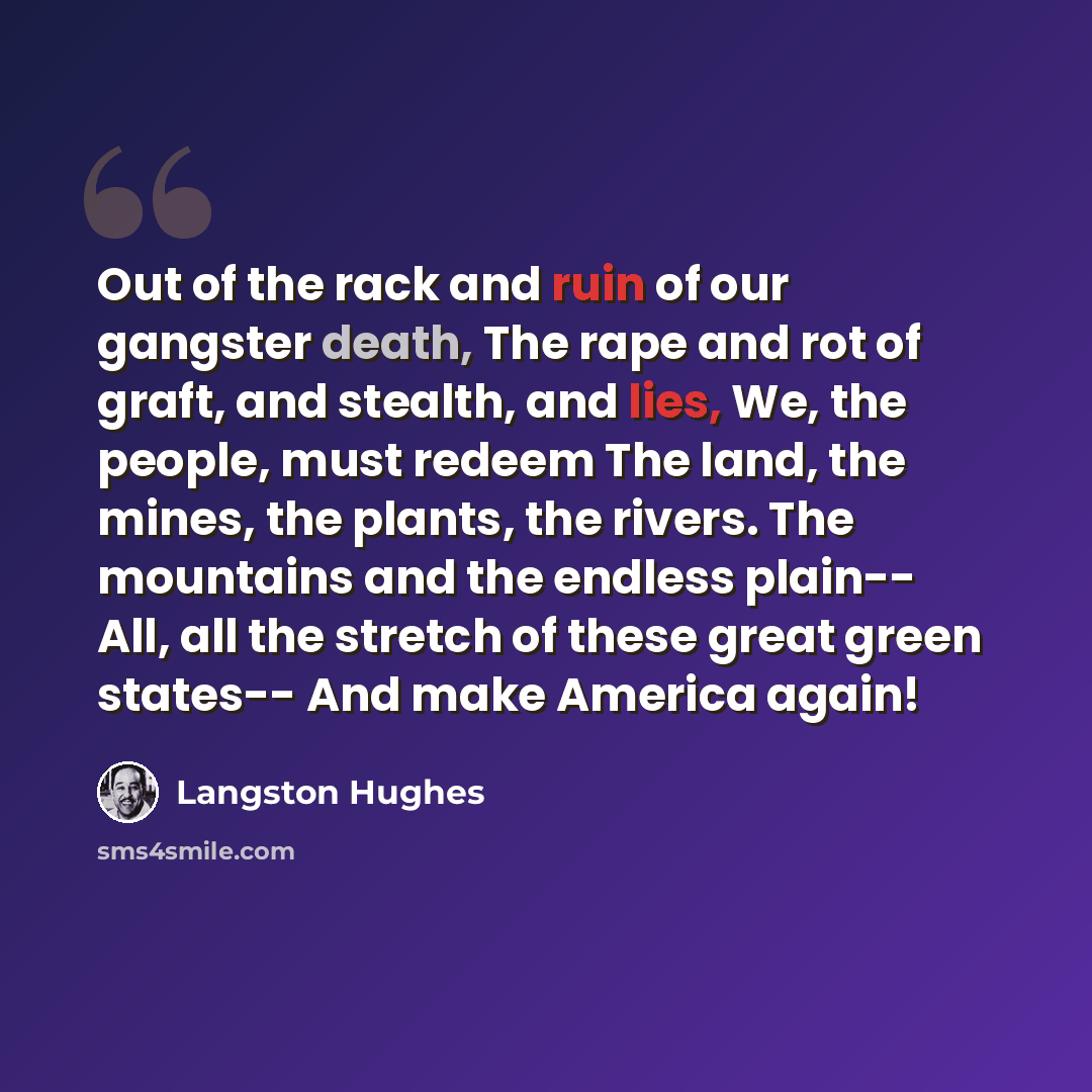 “Out of the rack and ruin of our gangster death, The rape and rot of graft, and stealth, and lies, We, the people, must redeem The land, the mines, the plants, the rivers. The mountains and the endless plain-- All, all the stretch of these great green states-- And make America again!” quote by Langston Hughes