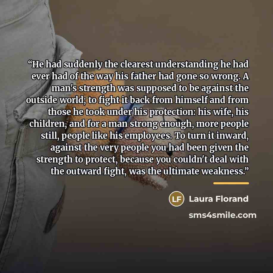 “He had suddenly the clearest understanding he had ever had of the way his father had gone so wrong. A man's strength was supposed to be against the outside world; to fight it back from himself and from those he took under his protection: his wife, his children, and for a man strong enough, more…” quote by Laura Florand