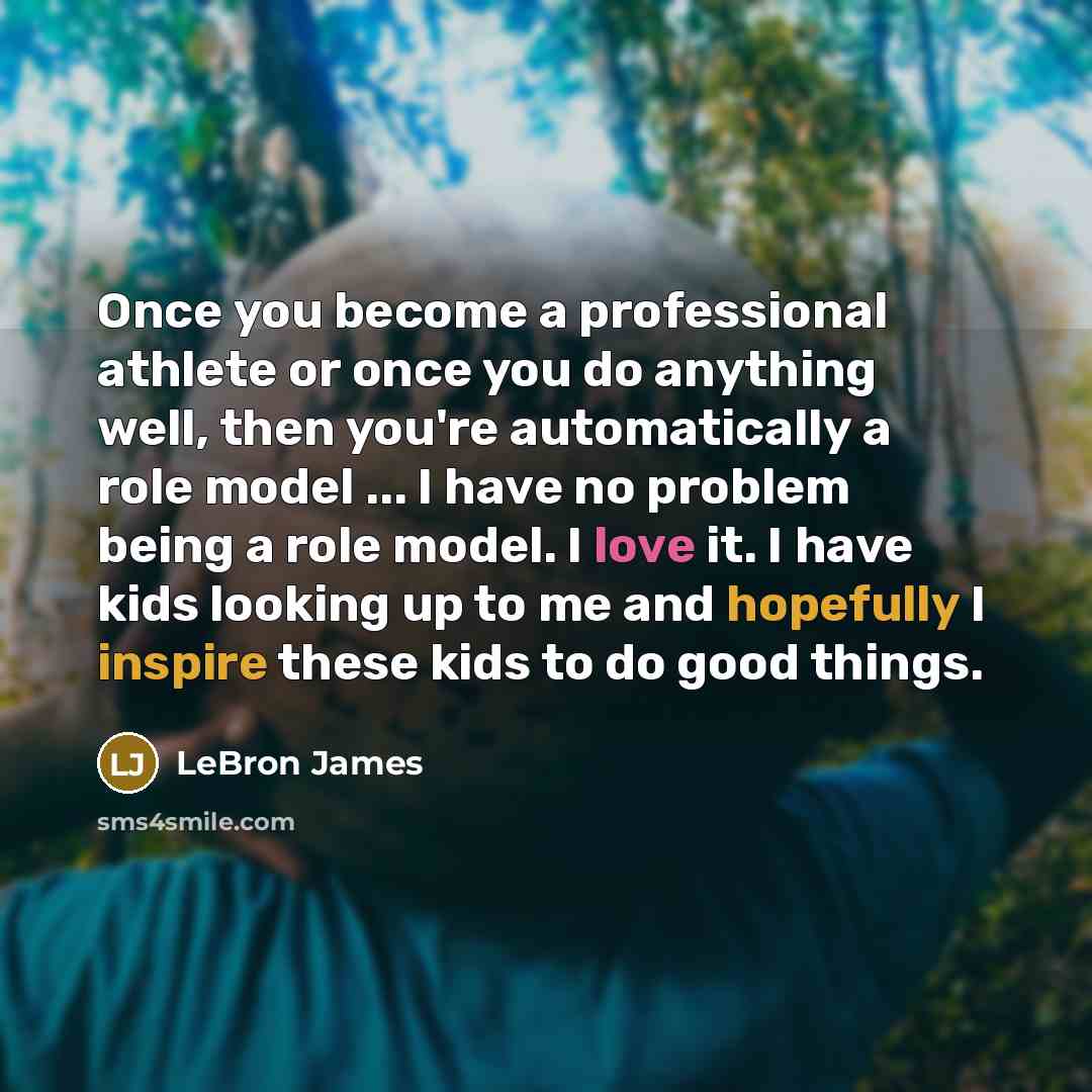 “Once you become a professional athlete or once you do anything well, then you're automatically a role model ... I have no problem being a role model. I love it. I have kids looking up to me and hopefully I inspire these kids to do good things.” quote by LeBron James
