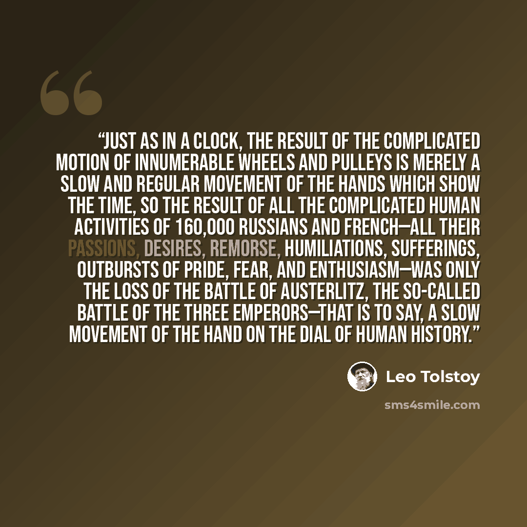 “Just as in a clock, the result of the complicated motion of innumerable wheels and pulleys is merely a slow and regular movement of the hands which show the time, so the result of all the complicated human activities of 160,000 Russians and French—all their passions, desires, remorse…” quote by Leo Tolstoy