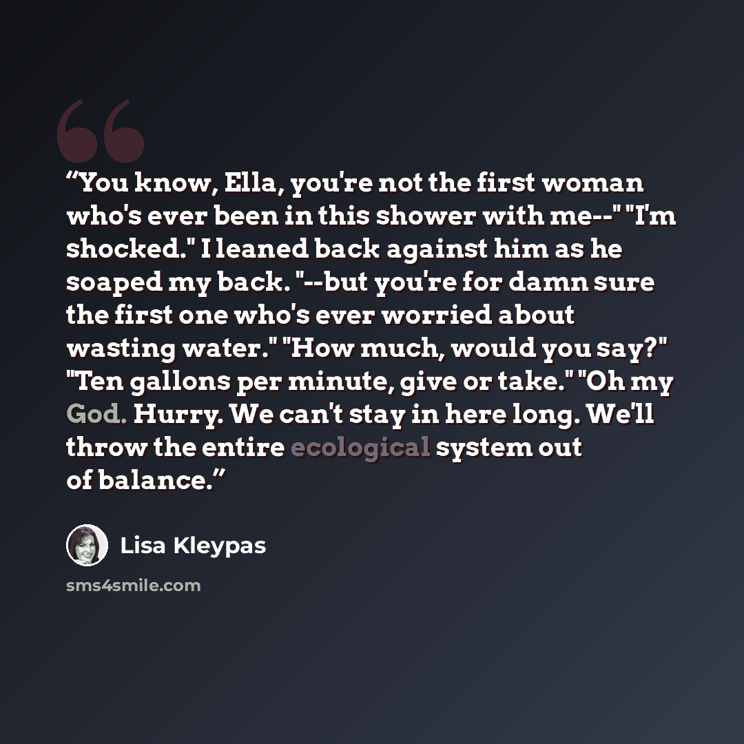 “You know, Ella, you're not the first woman who's ever been in this shower with me--" "I'm shocked." I leaned back against him as he soaped my back. "--but you're for damn sure the first one who's ever worried about wasting water." "How much, would you say?" "Ten gallons per minute, give or take."…” quote by Lisa Kleypas
