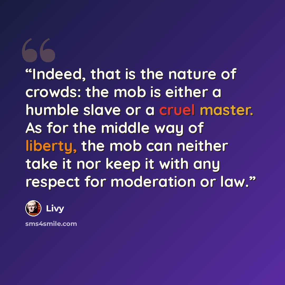 “Indeed, that is the nature of crowds: the mob is either a humble slave or a cruel master. As for the middle way of liberty, the mob can neither take it nor keep it with any respect for moderation or law.” quote by Livy