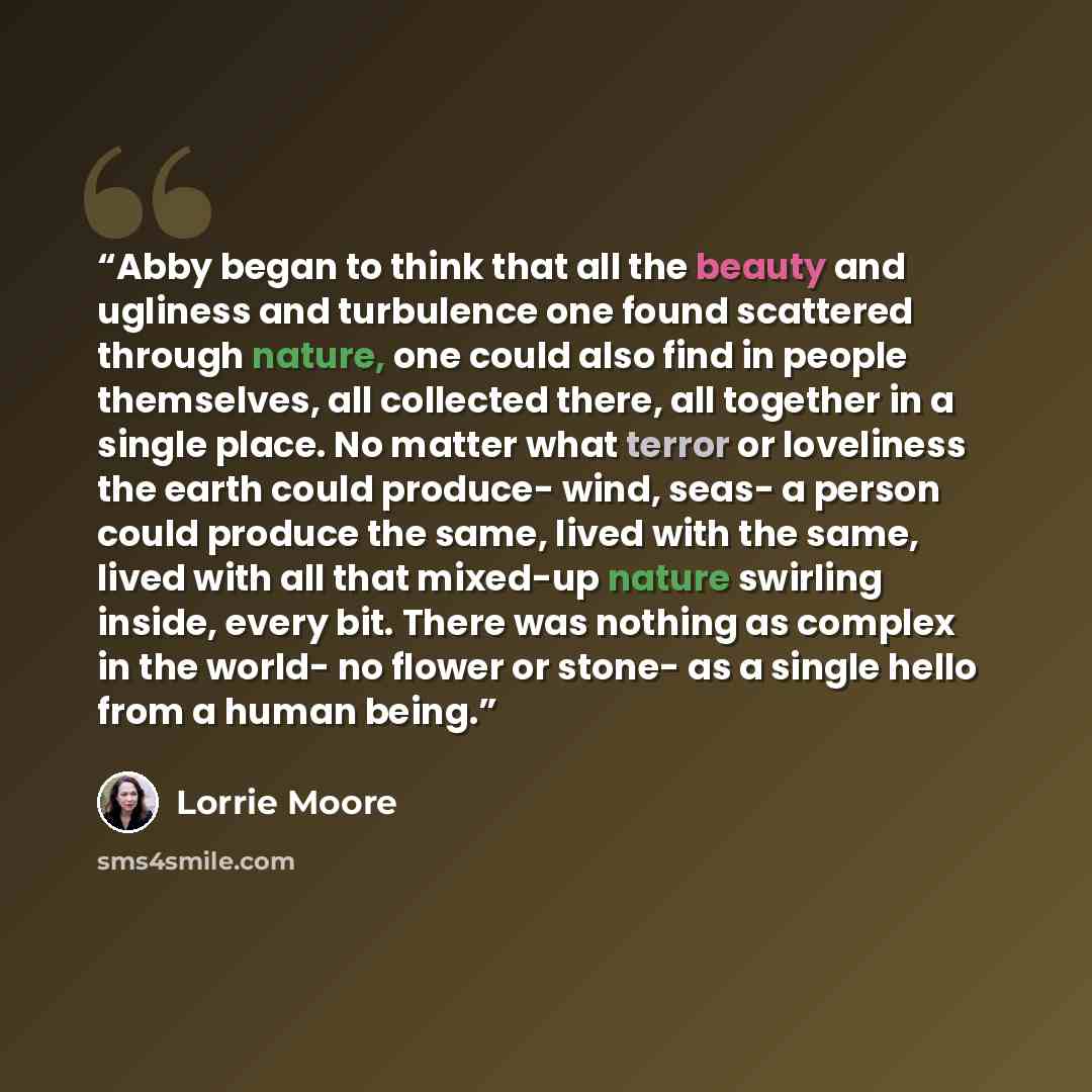 “Abby began to think that all the beauty and ugliness and turbulence one found scattered through nature, one could also find in people themselves, all collected there, all together in a single place. No matter what terror or loveliness the earth could produce- wind, seas- a person could produce the…” quote by Lorrie Moore