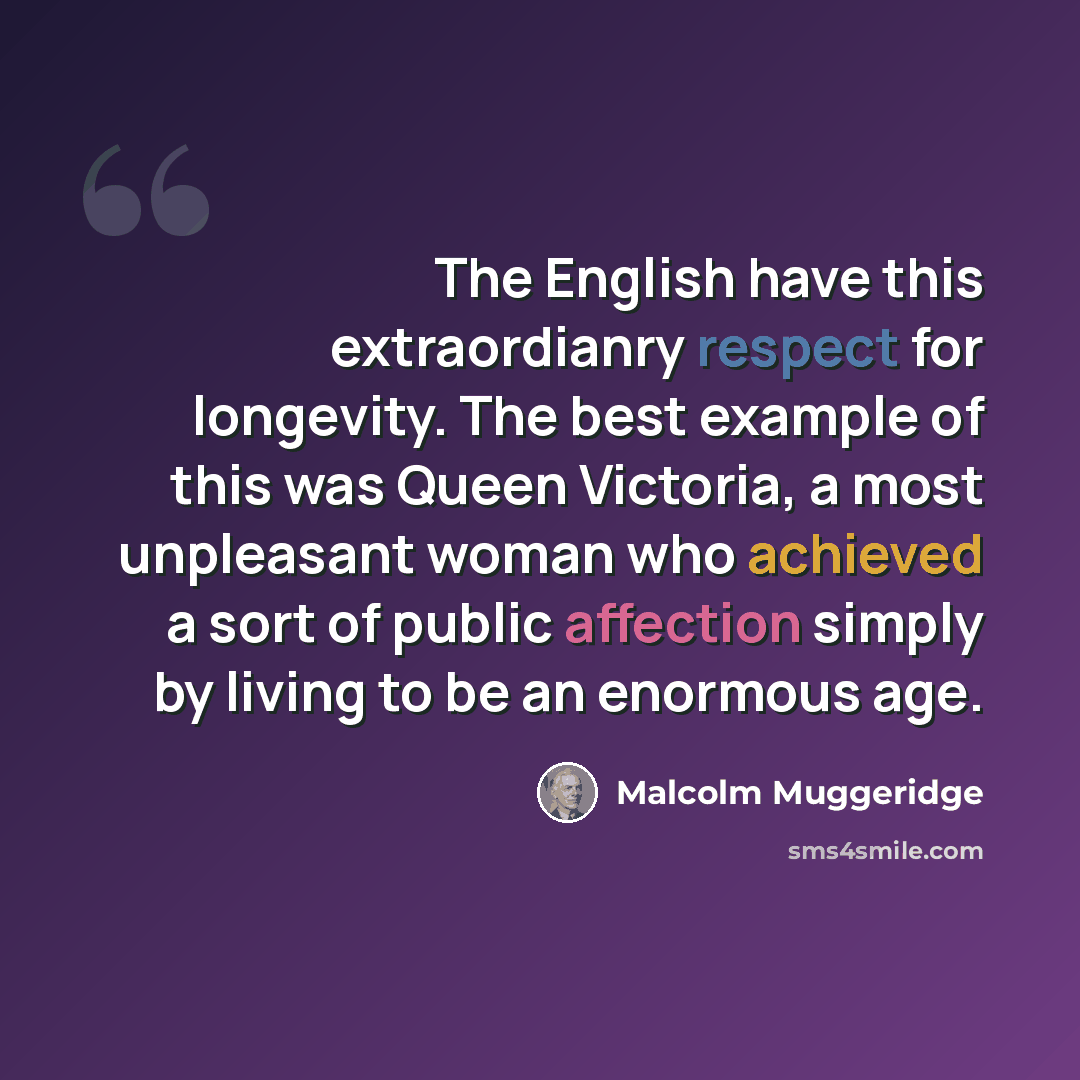 “The English have this extraordianry respect for longevity. The best example of this was Queen Victoria, a most unpleasant woman who achieved a sort of public affection simply by living to be an enormous age.” quote by Malcolm Muggeridge