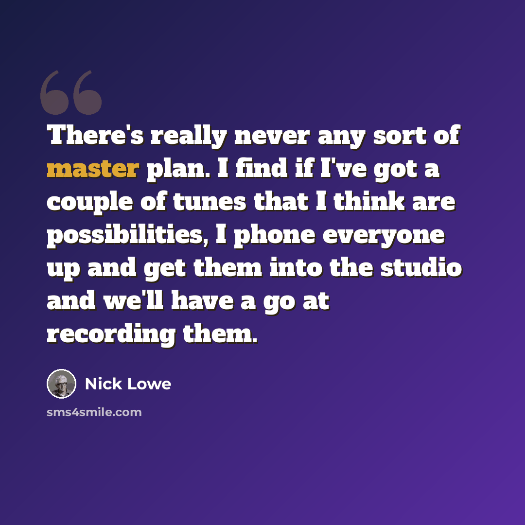 “There's really never any sort of master plan. I find if I've got a couple of tunes that I think are possibilities, I phone everyone up and get them into the studio and we'll have a go at recording them.” quote by Nick Lowe