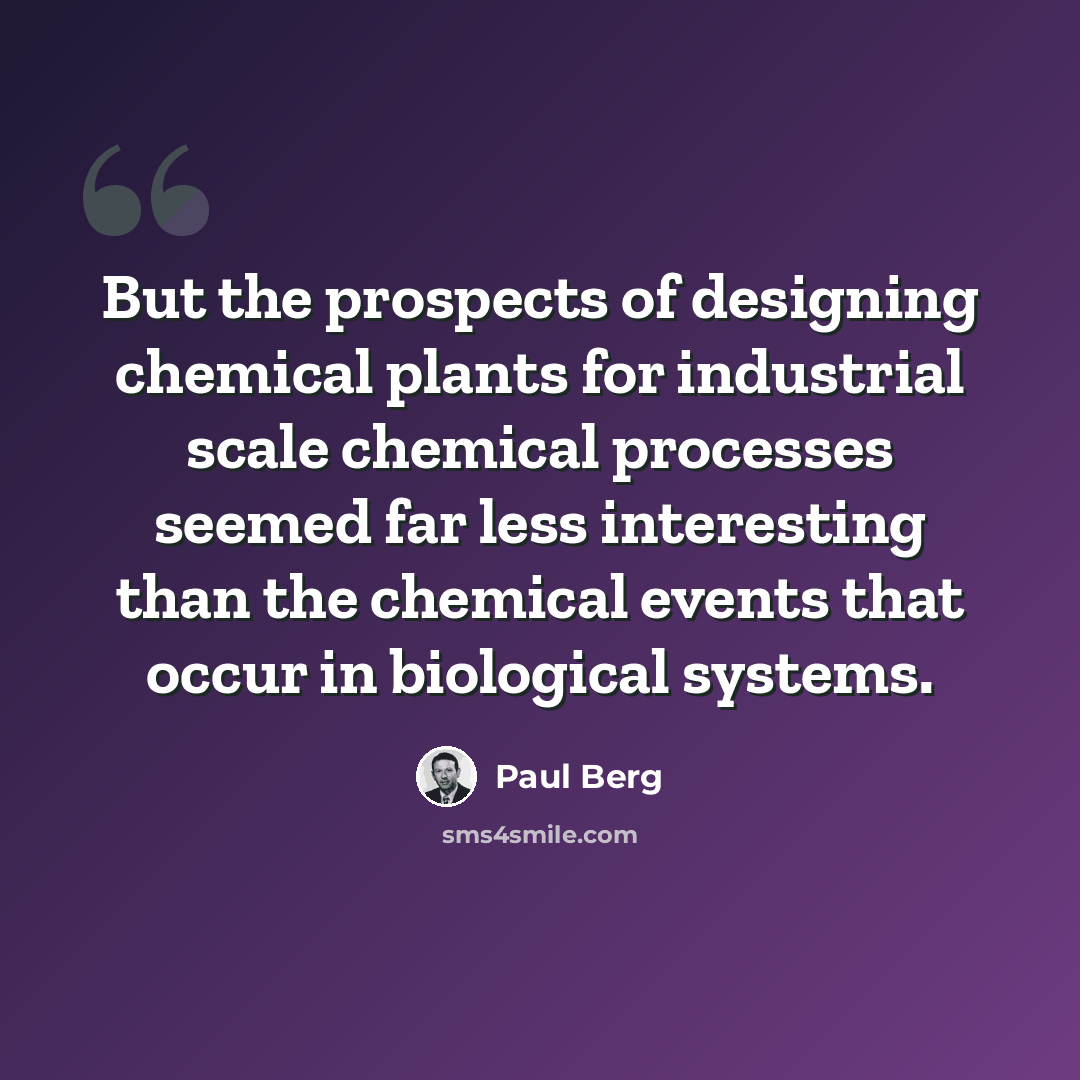 “But the prospects of designing chemical plants for industrial scale chemical processes seemed far less interesting than the chemical events that occur in biological systems.” quote by Paul Berg