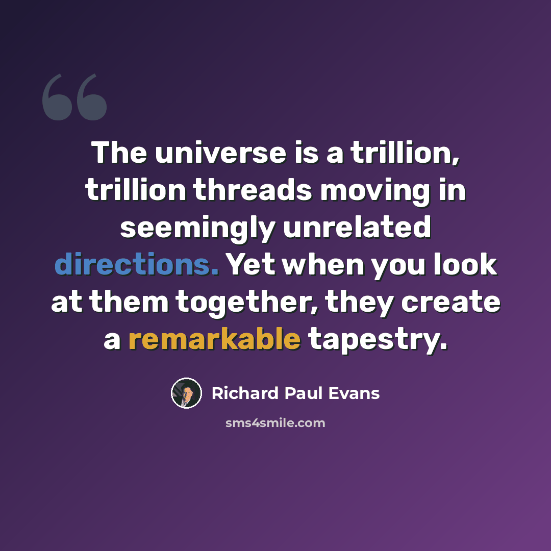 “The universe is a trillion, trillion threads moving in seemingly unrelated directions. Yet when you look at them together, they create a remarkable tapestry.” quote by Richard Paul Evans